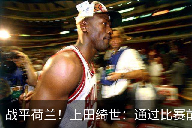 战平荷兰！上田绮世：通过比赛前半段，我们摸清范戴克的防守习惯